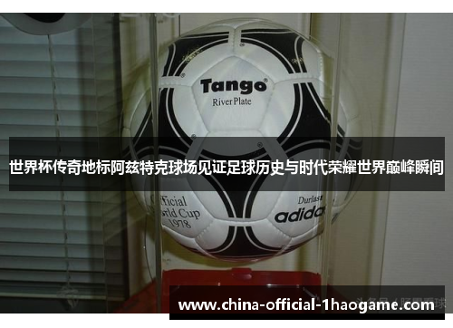 世界杯传奇地标阿兹特克球场见证足球历史与时代荣耀世界巅峰瞬间