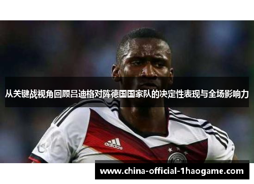从关键战视角回顾吕迪格对阵德国国家队的决定性表现与全场影响力 从关键战视角回顾吕迪格对阵德国国家队的决定性表现与全场影响力