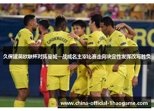 久保建英欧联杯对阵曼城一战成名主宰比赛走向决定性发挥改写胜负 久保建英欧联杯对阵曼城一战成名主宰比赛走向决定性发挥改写胜负