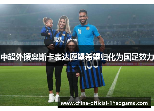 中超外援奥斯卡表达愿望希望归化为国足效力 中超外援奥斯卡表达愿望希望归化为国足效力