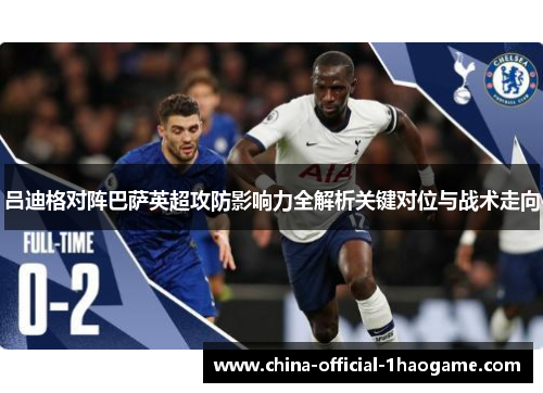吕迪格对阵巴萨英超攻防影响力全解析关键对位与战术走向