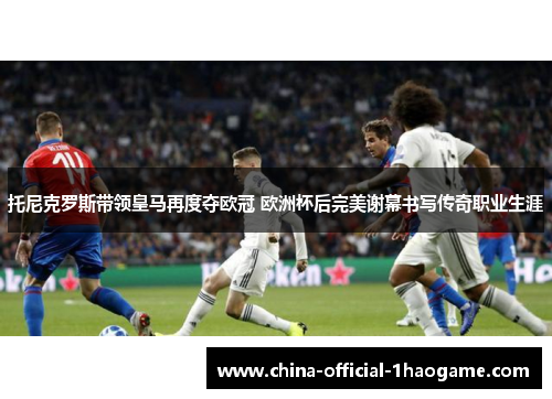 托尼克罗斯带领皇马再度夺欧冠 欧洲杯后完美谢幕书写传奇职业生涯