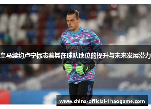 皇马续约卢宁标志着其在球队地位的提升与未来发展潜力