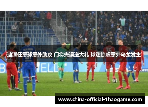 迪涅任意球意外助攻 门将失误送大礼 球迷惊叹意外乌龙发生