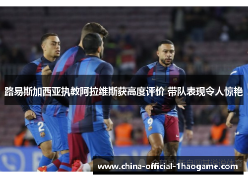 路易斯加西亚执教阿拉维斯获高度评价 带队表现令人惊艳