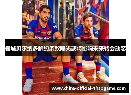 曼城贝尔纳多解约条款曝光或将影响未来转会动态 曼城贝尔纳多解约条款曝光或将影响未来转会动态