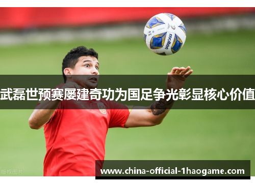武磊世预赛屡建奇功为国足争光彰显核心价值